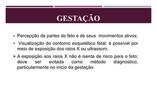 GESTAÇÃO
 Percepção de partes do feto e de seus movimentos ativos:
 Visualização do contorno esquelético fetal: é possível por
meio de exposição dos raios X ou ultrassom.
 A exposição aos raios X não é isenta de risco para o feto;
deve ser evitada como método diagnostico,
particularmente no inicio da gestação.
 