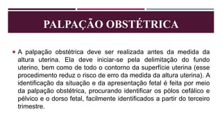 PALPAÇÃO OBSTÉTRICA
 A palpação obstétrica deve ser realizada antes da medida da
altura uterina. Ela deve iniciar-se pela delimitação do fundo
uterino, bem como de todo o contorno da superfície uterina (esse
procedimento reduz o risco de erro da medida da altura uterina). A
identificação da situação e da apresentação fetal é feita por meio
da palpação obstétrica, procurando identificar os pólos cefálico e
pélvico e o dorso fetal, facilmente identificados a partir do terceiro
trimestre.
 