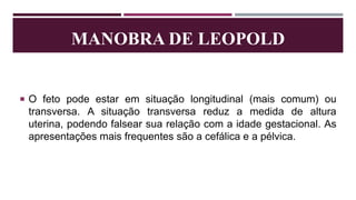 MANOBRA DE LEOPOLD
 O feto pode estar em situação longitudinal (mais comum) ou
transversa. A situação transversa reduz a medida de altura
uterina, podendo falsear sua relação com a idade gestacional. As
apresentações mais frequentes são a cefálica e a pélvica.
 