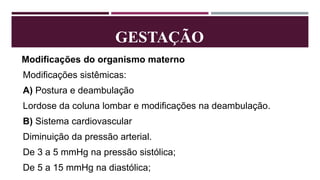 GESTAÇÃO
Modificações do organismo materno
Modificações sistêmicas:
A) Postura e deambulação
Lordose da coluna lombar e modificações na deambulação.
B) Sistema cardiovascular
Diminuição da pressão arterial.
De 3 a 5 mmHg na pressão sistólica;
De 5 a 15 mmHg na diastólica;
 