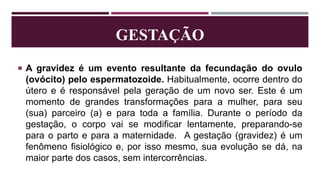  A gravidez é um evento resultante da fecundação do ovulo
(ovócito) pelo espermatozoide. Habitualmente, ocorre dentro do
útero e é responsável pela geração de um novo ser. Este é um
momento de grandes transformações para a mulher, para seu
(sua) parceiro (a) e para toda a família. Durante o período da
gestação, o corpo vai se modificar lentamente, preparando-se
para o parto e para a maternidade. A gestação (gravidez) é um
fenômeno fisiológico e, por isso mesmo, sua evolução se dá, na
maior parte dos casos, sem intercorrências.
GESTAÇÃO
 