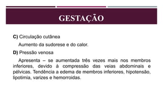 GESTAÇÃO
C) Circulação cutânea
Aumento da sudorese e do calor.
D) Pressão venosa
Apresenta – se aumentada três vezes mais nos membros
inferiores, devido à compressão das veias abdominais e
pélvicas. Tendência a edema de membros inferiores, hipotensão,
lipotimia, varizes e hemorroidas.
 