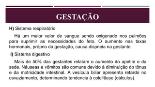 GESTAÇÃO
H) Sistema respiratório
Há um maior valor de sangue sendo oxigenado nos pulmões
para suprimir as necessidades do feto. O aumento nas taxas
hormonais, próprio da gestação, causa dispneia na gestante.
I) Sistema digestivo
Mais de 50% das gestantes relatam o aumento do apetite e da
sede. Náuseas e vômitos são comuns devido à diminuição do tônus
e da motricidade intestinal. A vesícula biliar apresenta retardo no
esvaziamento, determinando tendencia à colelitíase (cálculos).
 
