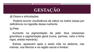 GESTAÇÃO
J) Ossos e articulações
Poderá ocorrer insuficiência de cálcio na matriz óssea por
deficiência na ingestão desse nutriente.
L) Pele
Aumento na pigmentação da pele: face (cloasmas
gravídicos e pigmentação geral (vulva, períneo, nariz e linha
nigra, aréola mamária);
Estrias: aparecem após o sexto mês no abdome, nas
mamas, nos flancos e na região sacral e lombar;
 