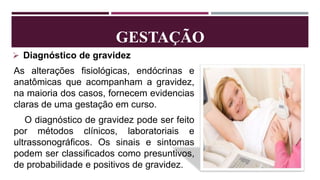 GESTAÇÃO
 Diagnóstico de gravidez
As alterações fisiológicas, endócrinas e
anatômicas que acompanham a gravidez,
na maioria dos casos, fornecem evidencias
claras de uma gestação em curso.
O diagnóstico de gravidez pode ser feito
por métodos clínicos, laboratoriais e
ultrassonográficos. Os sinais e sintomas
podem ser classificados como presuntivos,
de probabilidade e positivos de gravidez.
 