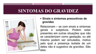SINTOMAS DO GRAVIDEZ
 Sinais e sintomas presuntivos de
gravidez
Relacionam – se com sinais e sintomas
gerais e subjetivos. Podem estar
presentes em outras situações que não
se caracterizam como gestação, ou até
mesmo podem ser simulados, motivo
pelo qual a presença isolada de um
deles não é sugestivo de gravidez. São
eles:
 