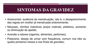 SINTOMAS DA GRAVIDEZ
 Amenorreia: ausência da menstruação, isto é, o desaparecimento
das regras em mulher já menstruada anteriormente;
 Náuseas, vômitos matutinos (enjoo matinal), ptialismo, aumento
ou diminuição do apetite;
 Aversão a odores (cigarros, alimentos, perfumes);
 Polaciúria: desejo de urinar com frequência, comum nos três ou
quatro primeiros meses e nos finais da gravidez;
 