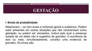 GESTAÇÃO
 Sinais de probabilidade
Relacionam – se com sinais e sintomas gerais e subjetivos. Podem
estar presentes em outras situações que não caracterizam como
gestação, ou podem ser simulados, motivo pelo qual a presença
isolada de um deles não é sugestivo de gravidez. A ocorrência de
dois ou mais, simultaneamente, constitui uma evidencia de
gravidez. Os sinais são:
 