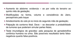  Aumento do abdome: evidencia – se por volta do terceiro ao
quinto mês de gestação;
 Modificações na forma, volume e consistência do útero,
perceptíveis pelo toque
 Amolecimento do colo já no inicio do segundo mês de gestação;
 Palpação do contorno fetal. Deve – se descartar a probabilidade
de tumores que poderiam simular partes fetais;
 Teste imunológico de gravidez: pela pesquisa de gonadotrofina
coriônica humana na urina. São possíveis resultados tanto falso-
negativos quanto falso-positivos.
 