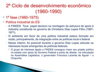  1ª fase (1960-1975)
 Política Industrial do ES
◦ A FINDES Teve papel decisivo na montagem da estrutura de apoio à
indústria constituída no governo de Christiano Dias Lopes Filho (1967-
1971).
◦ O ambiente em favor de uma política industrial estava formado em
razão, principalmente, da integração entre as políticas local e federal
◦ Nesse ínterim, foi possível durante o governo Dias Lopes articular os
interesses locais emergentes às políticas federais.
 O grupo de interesse ligado a FINDES conseguiu impor seu projeto político
no estado com apoio do Governo Federal a ponto de afastar, via articulação
na Assembleia Legislativa, o governador Francisco Lacerda de Aguiar – o
Chiquinho
2º Ciclo de desenvolvimento econômico
(1960-1990)
 