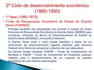  1ª fase (1960-1975)
 Fundo de Recuperação Econômica do Estado do Espírito
Santo (FUNRES).
◦ Principal resultado das articulações que levaram à criação do Grupo
Executivo de Recuperação Econômica do Espírito Santo (GERES) para
coordenar, articulado ao Banco de Desenvolvimento do Estado do
Espírito Santo (BANDES), uma política industrial.
◦ O Espírito Santo como o único estado brasileiro a dispor de um
instrumento de desenvolvimento regional instituído pelo Governo
Federal como forma de compensar o declínio de sua cafeicultura.
◦ Os demais fundos similares (FINOR – Fundo de Investimentos do
Nordeste e FINAM – Fundo de Investimento da Amazônia) estavam
voltados para o desenvolvimento de um conjunto de estados
formadores de uma mesma macrorregião.
2º Ciclo de desenvolvimento econômico
(1960-1990)
 