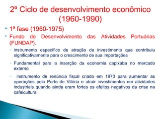  1ª fase (1960-1975)
 Fundo de Desenvolvimento das Atividades Portuárias
(FUNDAP).
◦ instrumento específico de atração de investimento que contribuiu
significativamente para o crescimento de sua importações
◦ Fundamental para a inserção da economia capixaba no mercado
externo
◦ Instrumento de renúncia fiscal criado em 1970 para aumentar as
operações pelo Porto de Vitória e atrair investimentos em atividades
industriais quando ainda eram fortes os efeitos negativos da crise na
cafeicultura
2º Ciclo de desenvolvimento econômico
(1960-1990)
 