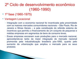  1ª fase (1960-1975)
 Vantagem Locacional
◦ Integração com a economia nacional foi incentivada pela proximidade
com os maiores mercados consumidores nacionais – São Paulo, Rio de
Janeiro e Minas Gerais – e pela constituição do referido sistema de
incentivos que permitiu o financiamento de um conjunto de pequenas e
médias empresas em segmentos de bens de consumo leves.
◦ Essas empresas escoaram suas produções para o mercado nacional,
aproveitando-se tanto da maior integração do mercado nacional
promovida pela industrialização brasileira pós-1950, quanto pelo
aumento da urbanização que ampliou o mercado para os seus
produtos
2º Ciclo de desenvolvimento econômico
(1960-1990)
 