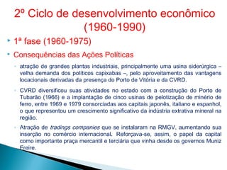  1ª fase (1960-1975)
 Consequências das Ações Políticas
◦ atração de grandes plantas industriais, principalmente uma usina siderúrgica –
velha demanda dos políticos capixabas –, pelo aproveitamento das vantagens
locacionais derivadas da presença do Porto de Vitória e da CVRD.
◦ CVRD diversificou suas atividades no estado com a construção do Porto de
Tubarão (1966) e a implantação de cinco usinas de pelotização de minério de
ferro, entre 1969 e 1979 consorciadas aos capitais japonês, italiano e espanhol,
o que representou um crescimento significativo da indústria extrativa mineral na
região.
◦ Atração de tradings companies que se instalaram na RMGV, aumentando sua
inserção no comércio internacional. Reforçava-se, assim, o papel da capital
como importante praça mercantil e terciária que vinha desde os governos Muniz
Freire.
2º Ciclo de desenvolvimento econômico
(1960-1990)
 