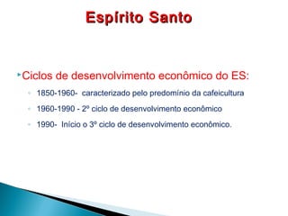 Ciclos de desenvolvimento econômico do ES:
◦ 1850-1960- caracterizado pelo predomínio da cafeicultura
◦ 1960-1990 - 2º ciclo de desenvolvimento econômico
◦ 1990- Início o 3º ciclo de desenvolvimento econômico.
Espírito SantoEspírito Santo
 