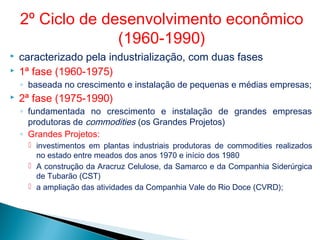  caracterizado pela industrialização, com duas fases
 1ª fase (1960-1975)
◦ baseada no crescimento e instalação de pequenas e médias empresas;
 2ª fase (1975-1990)
◦ fundamentada no crescimento e instalação de grandes empresas
produtoras de commodities (os Grandes Projetos)
◦ Grandes Projetos:
 investimentos em plantas industriais produtoras de commodities realizados
no estado entre meados dos anos 1970 e início dos 1980
 A construção da Aracruz Celulose, da Samarco e da Companhia Siderúrgica
de Tubarão (CST)
 a ampliação das atividades da Companhia Vale do Rio Doce (CVRD);
2º Ciclo de desenvolvimento econômico
(1960-1990)
 