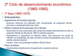  1ª fase (1960-1975)
 Antecedentes:
 esgotamento da fronteira agrícola
◦ processo extensivo de produção sem incorporação de progresso técnico
provocou o empobrecimento dos solos
 Política Federal de Erradicação dos Cafezais
◦ Decorrente da crise provocada pela queda dos preços internacionais do café na
segunda metade da década de 1950 na década seguinte.
◦ Desorganizou a agricultura no Espírito Santo, mas tornou-se um ponto de
inflexão na substituição da base produtiva primário-exportadora para outra, de
caráter urbano-industrial
◦ Causou maior concentração fundiária e Êxodo Rural
 Plano de Metas
◦ Investimentos beneficiaram principalmente a capital e entorno
2º Ciclo de desenvolvimento econômico
(1960-1990)
 