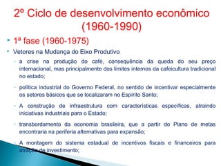  1ª fase (1960-1975)
 Vetores na Mudança do Eixo Produtivo
◦ a crise na produção do café, consequência da queda do seu preço
internacional, mas principalmente dos limites internos da cafeicultura tradicional
no estado;
◦ política industrial do Governo Federal, no sentido de incentivar especialmente
os setores básicos que se localizaram no Espírito Santo;
◦ A construção de infraestrutura com características específicas, atraindo
iniciativas industriais para o Estado;
◦ transbordamento da economia brasileira, que a partir do Plano de metas
encontraria na periferia alternativas para expansão;
◦ A montagem do sistema estadual de incentivos fiscais e financeiros para
atração de investimento;
2º Ciclo de desenvolvimento econômico
(1960-1990)
 
