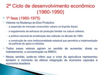  1ª fase (1960-1975)
 Vetores na Mudança do Eixo Produtivo
◦ a expansão do mercado consumidor urbano no Espírito Santo;
◦ o esgotamento da estrutura de produção familiar na cultura cafeeira;
◦ a política nacional de erradicação dos cafezais na década de 1960;
◦ a construção de uma institucionalidade estadual que permitiria a implementação
de políticas de apoio à indústria.
 Todos esses vetores agiram no sentido de aumentar, direta ou
indiretamente, a concentração na RMGV.
 Nesse sentido, pode-se inferir que a crise da agricultura representou
também o momento da efetiva integração da economia capixaba à
economia brasileira
2º Ciclo de desenvolvimento econômico
(1960-1990)
 