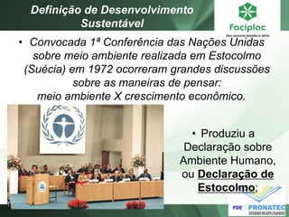 •Convocada 1ª Conferência das Nações Unidas sobre meio ambiente realizada em Estocolmo (Suécia) em 1972 ocorreram grandes discussões sobre as maneiras de pensar: meio ambiente X crescimento econômico. 
Definição de Desenvolvimento Sustentável 
•Produziu a Declaração sobre Ambiente Humano, ou Declaração de Estocolmo;  