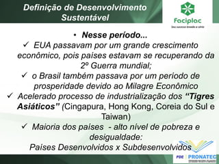 •Nesse período... 
EUA passavam por um grande crescimento econômico, pois países estavam se recuperando da 2º Guerra mundial; 
o Brasil também passava por um período de prosperidade devido ao Milagre Econômico 
Acelerado processo de industrialização dos “Tigres Asiáticos” (Cingapura, Hong Kong, Coreia do Sul e Taiwan) 
Maioria dos países - alto nível de pobreza e desigualdade: Países Desenvolvidos x Subdesenvolvidos 
Definição de Desenvolvimento Sustentável  
