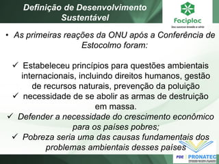 •As primeiras reações da ONU após a Conferência de Estocolmo foram: 
Estabeleceu princípios para questões ambientais internacionais, incluindo direitos humanos, gestão de recursos naturais, prevenção da poluição 
necessidade de se abolir as armas de destruição em massa. 
Defender a necessidade do crescimento econômico para os países pobres; 
Pobreza seria uma das causas fundamentais dos problemas ambientais desses países 
Definição de Desenvolvimento Sustentável  