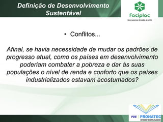 •Conflitos... Afinal, se havia necessidade de mudar os padrões de progresso atual, como os países em desenvolvimento poderiam combater a pobreza e dar às suas populações o nível de renda e conforto que os países industrializados estavam acostumados? 
Definição de Desenvolvimento Sustentável  