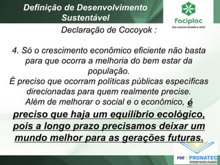 Declaração de Cocoyok : 4. Só o crescimento econômico eficiente não basta para que ocorra a melhoria do bem estar da população. É preciso que ocorram políticas públicas específicas direcionadas para quem realmente precise. Além de melhorar o social e o econômico, é preciso que haja um equilíbrio ecológico, pois a longo prazo precisamos deixar um mundo melhor para as gerações futuras. 
Definição de Desenvolvimento Sustentável  