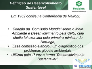 Em 1982 ocorreu a Conferência de Nairobi: 
•Criação da Comissão Mundial sobre o Meio Ambiente e Desenvolvimento pela ONU, cuja chefia foi exercida pela primeira-ministra da Noruega; 
•Essa comissão elaborou um diagnóstico dos problemas globais ambientais 
•Utilizou pela 1º vez o termo “Desenvolvimento Sustentável”. 
Definição de Desenvolvimento Sustentável  