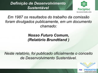 Em 1987 os resultados do trabalho da comissão foram divulgados publicamente, em um documento chamado: Nosso Futuro Comum, (Relatório Brundtland ) Neste relatório, foi publicado oficialmente o conceito de Desenvolvimento Sustentável. 
Definição de Desenvolvimento Sustentável  