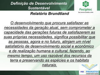 Relatório Brundtland O desenvolvimento que procura satisfazer as necessidades da geração atual, sem comprometer a capacidade das gerações futuras de satisfazerem as suas próprias necessidades, significa possibilitar que as pessoas, agora e no futuro, atinjam um nível satisfatório de desenvolvimento social e econômico e de realização humana e cultural, fazendo, ao mesmo tempo, um uso razoável dos recursos da terra e preservando as espécies e os habitats naturais. 
Definição de Desenvolvimento Sustentável  