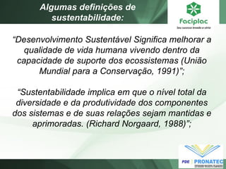 “Desenvolvimento Sustentável Significa melhorar a qualidade de vida humana vivendo dentro da capacidade de suporte dos ecossistemas (União Mundial para a Conservação, 1991)”; “Sustentabilidade implica em que o nível total da diversidade e da produtividade dos componentes dos sistemas e de suas relações sejam mantidas e aprimoradas. (Richard Norgaard, 1988)”; 
Algumas definições de sustentabilidade:  