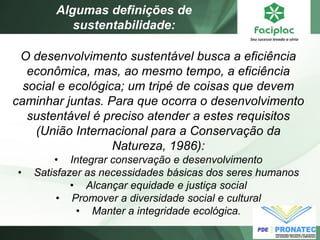 O desenvolvimento sustentável busca a eficiência econômica, mas, ao mesmo tempo, a eficiência social e ecológica; um tripé de coisas que devem caminhar juntas. Para que ocorra o desenvolvimento sustentável é preciso atender a estes requisitos (União Internacional para a Conservação da Natureza, 1986): 
•Integrar conservação e desenvolvimento 
•Satisfazer as necessidades básicas dos seres humanos 
•Alcançar equidade e justiça social 
•Promover a diversidade social e cultural 
•Manter a integridade ecológica. 
Algumas definições de sustentabilidade:  