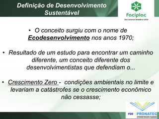 •O conceito surgiu com o nome de Ecodesenvolvimento nos anos 1970; 
•Resultado de um estudo para encontrar um caminho diferente, um conceito diferente dos desenvolvimentistas que defendiam o... 
•Crescimento Zero - condições ambientais no limite e levariam a catástrofes se o crescimento econômico não cessasse; 
Definição de Desenvolvimento Sustentável  