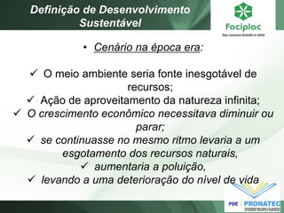 •Cenário na época era: 
O meio ambiente seria fonte inesgotável de recursos; 
Ação de aproveitamento da natureza infinita; 
O crescimento econômico necessitava diminuir ou parar; 
se continuasse no mesmo ritmo levaria a um esgotamento dos recursos naturais, 
aumentaria a poluição, 
levando a uma deterioração do nível de vida 
Definição de Desenvolvimento Sustentável  