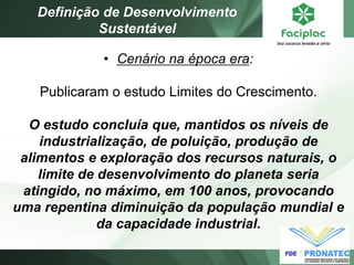 •Cenário na época era: Publicaram o estudo Limites do Crescimento. O estudo concluía que, mantidos os níveis de industrialização, de poluição, produção de alimentos e exploração dos recursos naturais, o limite de desenvolvimento do planeta seria atingido, no máximo, em 100 anos, provocando uma repentina diminuição da população mundial e da capacidade industrial. 
Definição de Desenvolvimento Sustentável  