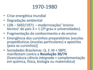 1970-1980
• Crise energética mundial
• Degradação ambiental
• LDB – 5692/1971 – modernização/ ‘ensino
técnico’ do país 3 + 1 (2º grau e universidades).
• Fragmentação do conhecimento e do ensino
• Emergência dos cursinhos preparatórios [escolas
propedêuticas (escolas particulares) e apostilas
(para os cursinhos)]
• Sociedades Brasileiras: Q, F, M + SBPC
manifestam contra a Resolução 30/74
(licenciatura ciência integrada + complementação
em química, física, biologia ou matemática)
 