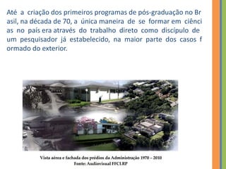 Até a criação dos primeiros programas de pós‐graduação no Br
asil, na década de 70, a única maneira de se formar em ciênci
as no país era através do trabalho direto como discípulo de
um pesquisador já estabelecido, na maior parte dos casos f
ormado do exterior.
 