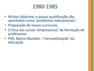 1980-1985
• Muitos diplomas e pouca qualificação são
apontados como ‘problemas educacionais’.
• Proposição de novos currículos.
• Crítica aos cursos ‘empresariais’ de formação de
professores
• FMI, Banco Mundial : ‘mercantilização’ da
educação
 