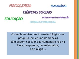 Os fundamentos teórico-metodológicos na
pesquisa em ensino de ciências
têm origem nas Ciências Humanas e não na
física, na química, na matemática,
na biologia...
 