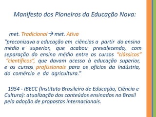 Manifesto dos Pioneiros da Educação Nova:
met. Tradicional met. Ativa
”preconizava a educação em ciências a partir do ensino
médio e superior, que acabou prevalecendo, com
separação do ensino médio entre os cursos “clássicos”
“científicos”, que davam acesso à educação superior,
e os cursos profissionais para os ofícios da indústria,
do comércio e da agricultura.”
1954 - IBECC (Instituto Brasileiro de Educação, Ciência e
Cultura): atualização dos conteúdos ensinados no Brasil
pela adoção de propostas internacionais.
 