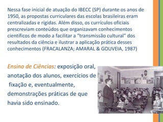 Nessa fase inicial de atuação do IBECC (SP) durante os anos de
1950, as propostas curriculares das escolas brasileiras eram
centralizadas e rígidas. Além disso, os currículos oficiais
prescreviam conteúdos que organizavam conhecimentos
científicos de modo a facilitar a “transmissão cultural” dos
resultados da ciência e ilustrar a aplicação prática desses
conhecimentos (FRACALANZA; AMARAL & GOUVEIA, 1987)
Ensino de Ciências: exposição oral,
anotação dos alunos, exercícios de
fixação e, eventualmente,
demonstrações práticas de que
havia sido ensinado.
 