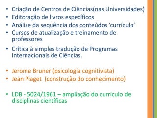 • Criação de Centros de Ciências(nas Universidades)
• Editoração de livros específicos
• Análise da sequência dos conteúdos ‘currículo’
• Cursos de atualização e treinamento de
professores
• Crítica à simples tradução de Programas
Internacionais de Ciências.
• Jerome Bruner (psicologia cognitivista)
• Jean Piaget (construção do conhecimento)
• LDB - 5024/1961 – ampliação do currículo de
disciplinas científicas
 