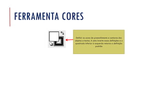 FERRAMENTA CORES
Definir as cores de preenchimento e contorno dos
objetos e textos. A seta inverte essas definições e o
quadrado inferior à esquerda retorna a definição
padrão
 