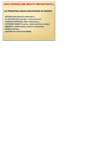 NÃO ESQUEÇAM (MUITO IMPORTANTE)
AS PRINCIPAIS ÁREAS INDUSTRIAIS DO MUNDO:
- NE DOS EUA (MANUFACTURING BELT);
- S e SE DOS EUA (SUN BELT – SILICON VALLEY);
- EUROPA OCIDENTAL (ÁREA TRADICIONAL);
- EXTREMO ORIENTE (JAPÃO, TIGRES ASIÁTICOS E CHINA);
- AMÉRICA LATINA (BRASIL, MÉXICO E ARGENTINA);
- ÁFRICA DO SUL;
- AUSTRÁLIA E NOVA ZELÂNDIA.
 