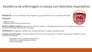 AMIGDALITE – É uma inflamação das amígdalas, que geralmente ocorre associada à faringite.
ETIOLOGIA:
• Agentes virais
• Agentes bacterinaos (Streptococus).
MANIFESTAÇÕES CLÍNICAS: Hipertermia, anorexia, halitose, respiração pela boca com sensação de irritação da
mucosa, orofaringe hiperemiada, exsudato.
TRATAMENTO: Analgésico, antitérmico, antibioticoterapia, cirurgias (amidalectomia)
Cuidados de Enfermagem – Têm por objetivo diminuir a dor e promover o conforto do paciente Cuidados visam o
conforto do paciente
• Cuidados visam o conforto do paciente
• Minimizar as manifestações clínicas
• Administrar NBZ
Assistência de enfermagem à criança com distúrbios respiratórios
 