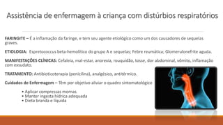 FARINGITE – É a inflamação da faringe, e tem seu agente etiológico como um dos causadores de sequelas
graves.
ETIOLOGIA: Espretococcus beta-hemolítico do grupo A e sequelas; Febre reumática; Glomerulonefrite aguda.
MANIFESTAÇÕES CLÍNICAS: Cefaleia, mal-estar, anorexia, rouquidão, tosse, dor abdominal, vômito, inflamação
com exsudato.
TRATAMENTO: Antibioticoterapia (penicilina), analgésico, antitérmico.
Cuidados de Enfermagem – Têm por objetivo aliviar o quadro sintomatológico
• Aplicar compressas mornas
• Manter ingesta hídrica adequada
• Dieta branda e líquida
Assistência de enfermagem à criança com distúrbios respiratórios
 