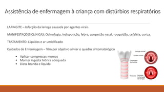 LARINGITE – Infecção da laringe causada por agentes virais.
MANIFESTAÇÕES CLÍNICAS: Odinofagia, indisposição, febre, congestão nasal, rouquidão, cefaléia, coriza.
TRATAMENTO: Líquidos e ar umidificado
Cuidados de Enfermagem – Têm por objetivo aliviar o quadro sintomatológico
• Aplicar compressas mornas
• Manter ingesta hídrica adequada
• Dieta branda e líquida
Assistência de enfermagem à criança com distúrbios respiratórios
 