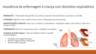 BRONQUITE – Inflamação das grandes vias aéreas, estando invariavelmente associado a uma IRA.
ETIOLOGIA: Agentes virais, sendo muito comum o Mycoplasma pneumoniae.
MANIFESTAÇÕES CLÍNICAS: Tosse seca, metálica e improdutiva, respiração ruidosa, dor torácica, falta de ar,
vômito e febre.
TRATAMENTO: Diminuir temperatura, dor e umidificar secreções.
Cuidados de Enfermagem – Têm por objetivo aliviar o quadro
sintomatológico
• Cuidados com oxigenoterapia
• Manter ingesta hídrica adequada
• Dieta branda e líquida
Assistência de enfermagem à criança com distúrbios respiratórios
 