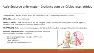 BRONQUIOLITE – Infecção viral aguda dos bronquíolos, que ocorre principalmente no inverno.
ETIOLOGIA: Adenovírus, Influenza.
MANIFESTAÇÕES CLÍNICAS: Obstrução das VA, faringite, tosse, sibilância, febre, taquipneia, cianose, agitação,
dispneia, fome de ar intensa, batimento da asa do nariz.
TRATAMENTO: Tratar com ar umidificado, aumentar a ingesta hídrica, Graves: oxigenioterapia e terapia venosa.
Cuidados de Enfermagem – Têm por objetivo aliviar o quadro
sintomatológico, promover o conforto.
• Observar oxigenoterapia e terapia endovenosa
• Verificar SSVV
• Elevar decúbito
• Observar permeabilidade das VA
Assistência de enfermagem à criança com distúrbios respiratórios
 